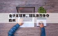 开云体育下载-女子足球界，球队激烈争夺胜利